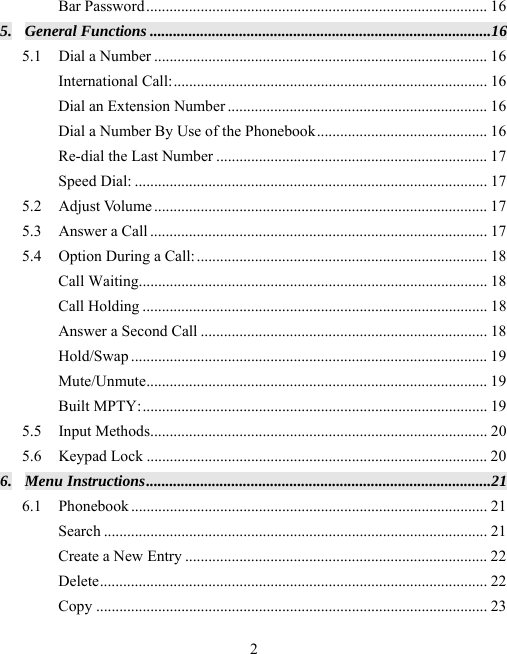  2Bar Password ........................................................................................ 16 5. General Functions ........................................................................................ 16 5.1 Dial a Number ...................................................................................... 16 International Call: ................................................................................. 16 Dial an Extension Number ................................................................... 16 Dial a Number By Use of the Phonebook ............................................ 16 Re-dial the Last Number ...................................................................... 17 Speed Dial: ........................................................................................... 17 5.2 Adjust Volume ...................................................................................... 17 5.3 Answer a Call ....................................................................................... 17 5.4 Option During a Call: ........................................................................... 18 Call Waiting.......................................................................................... 18 Call Holding ......................................................................................... 18 Answer a Second Call .......................................................................... 18 Hold/Swap ............................................................................................ 19 Mute/Unmute ........................................................................................  19 Built MPTY: .........................................................................................  19 5.5 Input Methods ....................................................................................... 20 5.6 Keypad Lock ........................................................................................ 20 6. Menu Instructions ......................................................................................... 21 6.1 Phonebook ............................................................................................ 21 Search ................................................................................................... 21 Create a New Entry .............................................................................. 22 Delete ....................................................................................................  22 Copy ..................................................................................................... 23 