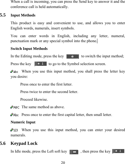  20When a call is incoming, you can press the Send key to answer it and the conference call is held automatically. 5.5  Input Methods This product is easy and convenient to use, and allows you to enter English words, numerals, insert symbols. You can enter words in English, including any letter, numeral, punctuation mark or any special symbol into the phone.  Switch Input Methods In the Editing mode, press the key                  to switch the input method;   Press the key                  to go to the Symbol selection screen.  When you use this input method, you shall press the letter key you desire:           Press once to enter the first letter.           Press twice to enter the second letter.      Proceed likewise.  The same method as above.  Press once to enter the first capital letter, then small letter. Numeric Input  When you use this input method, you can enter your desired numerals. 5.6 Keypad Lock In Idle mode, press the Left soft key              , then press the key 