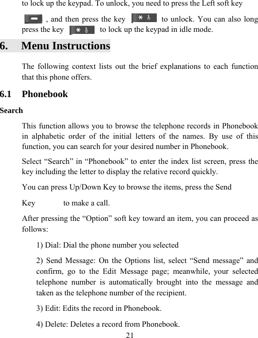  21to lock up the keypad. To unlock, you need to press the Left soft key , and then press the key                  to unlock. You can also long press the key                  to lock up the keypad in idle mode. 6. Menu Instructions The following context lists out the brief explanations to each function that this phone offers. 6.1 Phonebook Search This function allows you to browse the telephone records in Phonebook in alphabetic order of the initial letters of the names. By use of this function, you can search for your desired number in Phonebook. Select “Search” in “Phonebook” to enter the index list screen, press the key including the letter to display the relative record quickly. You can press Up/Down Key to browse the items, press the Send Key       to make a call. After pressing the “Option” soft key toward an item, you can proceed as follows: 1) Dial: Dial the phone number you selected 2) Send Message: On the Options list, select “Send message” and confirm, go to the Edit Message page; meanwhile, your selected telephone number is automatically brought into the message and taken as the telephone number of the recipient.   3) Edit: Edits the record in Phonebook.   4) Delete: Deletes a record from Phonebook.   