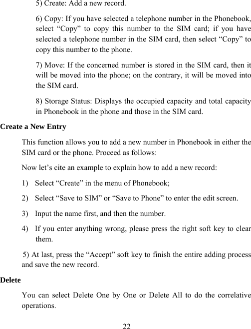  225) Create: Add a new record. 6) Copy: If you have selected a telephone number in the Phonebook, select “Copy” to copy this number to the SIM card; if you have selected a telephone number in the SIM card, then select “Copy” to copy this number to the phone. 7) Move: If the concerned number is stored in the SIM card, then it will be moved into the phone; on the contrary, it will be moved into the SIM card.   8) Storage Status: Displays the occupied capacity and total capacity in Phonebook in the phone and those in the SIM card. Create a New Entry This function allows you to add a new number in Phonebook in either the SIM card or the phone. Proceed as follows: Now let’s cite an example to explain how to add a new record: 1)  Select “Create” in the menu of Phonebook; 2)  Select “Save to SIM” or “Save to Phone” to enter the edit screen. 3)  Input the name first, and then the number. 4)  If you enter anything wrong, please press the right soft key to clear them.  5) At last, press the “Accept” soft key to finish the entire adding process and save the new record. Delete You can select Delete One by One or Delete All to do the correlative operations.  