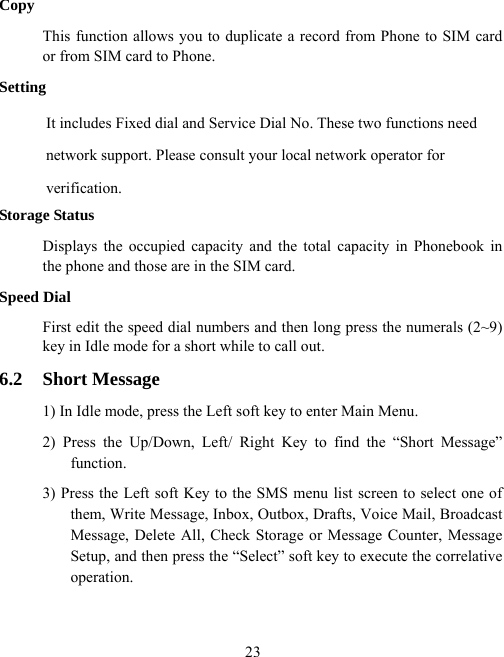  23Copy This function allows you to duplicate a record from Phone to SIM card or from SIM card to Phone. Setting It includes Fixed dial and Service Dial No. These two functions need   network support. Please consult your local network operator for verification. Storage Status Displays the occupied capacity and the total capacity in Phonebook in the phone and those are in the SIM card. Speed Dial First edit the speed dial numbers and then long press the numerals (2~9) key in Idle mode for a short while to call out. 6.2 Short Message 1) In Idle mode, press the Left soft key to enter Main Menu.   2) Press the Up/Down, Left/ Right Key to find the “Short Message” function.  3) Press the Left soft Key to the SMS menu list screen to select one of them, Write Message, Inbox, Outbox, Drafts, Voice Mail, Broadcast Message, Delete All, Check Storage or Message Counter, Message Setup, and then press the “Select” soft key to execute the correlative operation. 