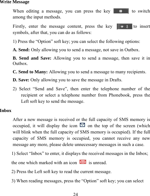  24Write Message When editing a message, you can press the key         to switch among the input methods. Firstly, enter the message content, press the key        to insert symbols, after that, you can do as follows: 1) Press the “Option” soft key; you can select the following options: A. Send: Only allowing you to send a message, not save in Outbox. B. Send and Save: Allowing you to send a message, then save it in Outbox. C. Send to Many: Allowing you to send a message to many recipients. D. Save: Only allowing you to save the message in Drafts. 2) Select “Send and Save”, then enter the telephone number of the recipient or select a telephone number from Phonebook, press the Left soft key to send the message. Inbox After a new message is received or the full capacity of SMS memory is occupied, it will display the icon   on the top of the screen (which will blink when the full capacity of SMS memory is occupied). If the full capacity of SMS memory is occupied, you cannot receive any new message any more, please delete unnecessary messages in such a case. 1) Select “Inbox” to enter, it displays the received messages in the Inbox;   the one which marked with an icon  is unread. 2) Press the Left soft key to read the current message. 3) When reading messages, press the “Option” soft key; you can select   