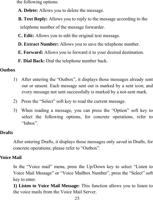  25the following options: A. Delete: Allows you to delete the message. B. Text Reply: Allows you to reply to the message according to the telephone number of the message forwarder. C. Edit: Allows you to edit the original text message. D. Extract Number: Allows you to save the telephone number. E. Forward: Allows you to forward it to your desired destination. F. Dial Back: Dial the telephone number back. Outbox 1)  After entering the “Outbox”, it displays those messages already sent out or unsent. Each message sent out is marked by a sent icon; and every message not sent successfully is marked by a not-sent mark. 2)  Press the “Select” soft key to read the current message. 3)  When reading a message, you can press the “Option” soft key to select the following options, for concrete operations, refer to “Inbox”. Drafts After entering Drafts, it displays those messages only saved in Drafts, for concrete operations; please refer to “Outbox”. Voice Mail In the “Voice mail” menu, press the Up/Down key to select “Listen to Voice Mail Message” or “Voice Mailbox Number”, press the “Select” soft key to enter. 1) Listen to Voice Mail Message: This function allows you to listen to the voice mails from the Voice Mail Server. 