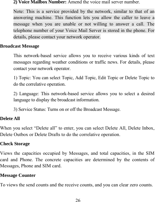  262) Voice Mailbox Number: Amend the voice mail server number. Note: This is a service provided by the network, similar to that of an answering machine. This function lets you allow the caller to leave a message when you are unable or not willing to answer a call. The telephone number of your Voice Mail Server is stored in the phone. For details, please contact your network operator. Broadcast Message This network-based service allows you to receive various kinds of text messages regarding weather conditions or traffic news. For details, please contact your network operator. 1) Topic: You can select Topic, Add Topic, Edit Topic or Delete Topic to do the correlative operation. 2) Language: This network-based service allows you to select a desired language to display the broadcast information. 3) Service Status: Turns on or off the Broadcast Message. Delete All When you select “Delete all” to enter, you can select Delete All, Delete Inbox, Delete Outbox or Delete Drafts to do the correlative operation. Check Storage Views the capacities occupied by Messages, and total capacities, in the SIM card and Phone. The concrete capacities are determined by the contents of Messages, Phone and SIM card. Message Counter To views the send counts and the receive counts, and you can clear zero counts. 