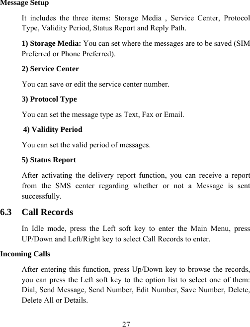  27Message Setup It includes the three items: Storage Media , Service Center, Protocol Type, Validity Period, Status Report and Reply Path. 1) Storage Media: You can set where the messages are to be saved (SIM Preferred or Phone Preferred). 2) Service Center You can save or edit the service center number. 3) Protocol Type You can set the message type as Text, Fax or Email. 4) Validity Period You can set the valid period of messages. 5) Status Report After activating the delivery report function, you can receive a report from the SMS center regarding whether or not a Message is sent successfully. 6.3 Call Records In Idle mode, press the Left soft key to enter the Main Menu, press UP/Down and Left/Right key to select Call Records to enter. Incoming Calls After entering this function, press Up/Down key to browse the records, you can press the Left soft key to the option list to select one of them: Dial, Send Message, Send Number, Edit Number, Save Number, Delete, Delete All or Details. 