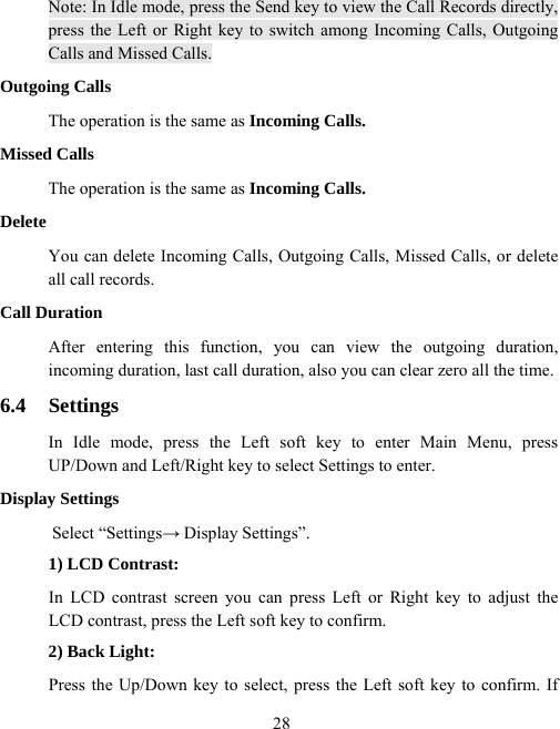  28Note: In Idle mode, press the Send key to view the Call Records directly, press the Left or Right key to switch among Incoming Calls, Outgoing Calls and Missed Calls. Outgoing Calls The operation is the same as Incoming Calls. Missed Calls The operation is the same as Incoming Calls. Delete You can delete Incoming Calls, Outgoing Calls, Missed Calls, or delete all call records. Call Duration After entering this function, you can view the outgoing duration, incoming duration, last call duration, also you can clear zero all the time. 6.4 Settings In Idle mode, press the Left soft key to enter Main Menu, press UP/Down and Left/Right key to select Settings to enter. Display Settings Select “Settings→ Display Settings”. 1) LCD Contrast: In LCD contrast screen you can press Left or Right key to adjust the LCD contrast, press the Left soft key to confirm. 2) Back Light: Press the Up/Down key to select, press the Left soft key to confirm. If 