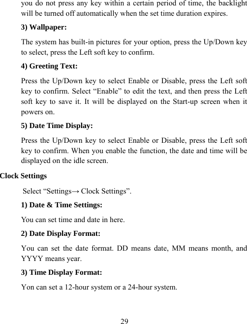  29you do not press any key within a certain period of time, the backlight will be turned off automatically when the set time duration expires. 3) Wallpaper: The system has built-in pictures for your option, press the Up/Down key to select, press the Left soft key to confirm. 4) Greeting Text: Press the Up/Down key to select Enable or Disable, press the Left soft key to confirm. Select “Enable” to edit the text, and then press the Left soft key to save it. It will be displayed on the Start-up screen when it powers on. 5) Date Time Display: Press the Up/Down key to select Enable or Disable, press the Left soft key to confirm. When you enable the function, the date and time will be displayed on the idle screen. Clock Settings Select “Settings→ Clock Settings”. 1) Date &amp; Time Settings: You can set time and date in here. 2) Date Display Format: You can set the date format. DD means date, MM means month, and YYYY means year. 3) Time Display Format: Yon can set a 12-hour system or a 24-hour system. 