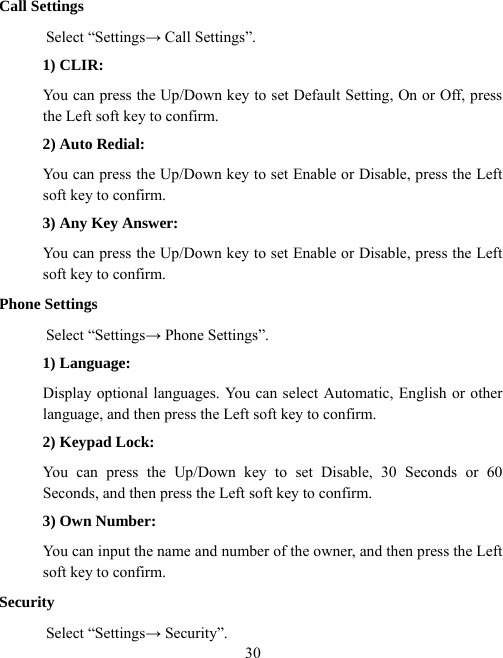  30Call Settings Select “Settings→ Call Settings”. 1) CLIR: You can press the Up/Down key to set Default Setting, On or Off, press the Left soft key to confirm. 2) Auto Redial: You can press the Up/Down key to set Enable or Disable, press the Left soft key to confirm. 3) Any Key Answer: You can press the Up/Down key to set Enable or Disable, press the Left soft key to confirm. Phone Settings Select “Settings→ Phone Settings”. 1) Language: Display optional languages. You can select Automatic, English or other language, and then press the Left soft key to confirm. 2) Keypad Lock: You can press the Up/Down key to set Disable, 30 Seconds or 60 Seconds, and then press the Left soft key to confirm. 3) Own Number: You can input the name and number of the owner, and then press the Left soft key to confirm. Security Select “Settings→ Security”. 