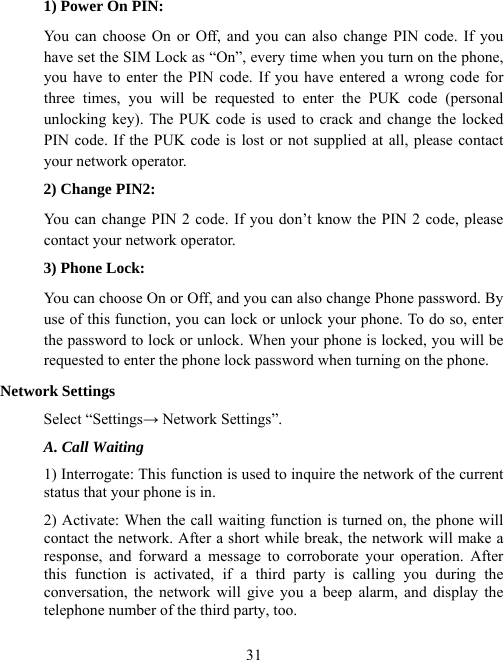  311) Power On PIN: You can choose On or Off, and you can also change PIN code. If you have set the SIM Lock as “On”, every time when you turn on the phone, you have to enter the PIN code. If you have entered a wrong code for three times, you will be requested to enter the PUK code (personal unlocking key). The PUK code is used to crack and change the locked PIN code. If the PUK code is lost or not supplied at all, please contact your network operator. 2) Change PIN2: You can change PIN 2 code. If you don’t know the PIN 2 code, please contact your network operator. 3) Phone Lock: You can choose On or Off, and you can also change Phone password. By use of this function, you can lock or unlock your phone. To do so, enter the password to lock or unlock. When your phone is locked, you will be requested to enter the phone lock password when turning on the phone. Network Settings Select “Settings→ Network Settings”. A. Call Waiting 1) Interrogate: This function is used to inquire the network of the current status that your phone is in. 2) Activate: When the call waiting function is turned on, the phone will contact the network. After a short while break, the network will make a response, and forward a message to corroborate your operation. After this function is activated, if a third party is calling you during the  conversation, the network will give you a beep alarm, and display the telephone number of the third party, too. 