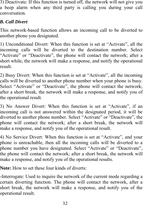  323) Deactivate: If this function is turned off, the network will not give you a beep alarm when any third party is calling you during your call conversation. B. Call Divert This network-based function allows an incoming call to be diverted to another phone you designated. 1) Unconditional Divert: When this function is set at “Activate”, all the incoming calls will be diverted to the destination number. Select “Activate” or “Deactivate”, the phone will contact the network; after a short while, the network will make a response, and notify the operational result. 2) Busy Divert: When this function is set at “Activate”, all the incoming calls will be diverted to another phone number when your phone is busy. Select “Activate” or “Deactivate”, the phone will contact the network; after a short break, the network will make a response, and notify you of the operational result. 3) No Answer Divert: When this function is set at “Activate”, if an incoming call is not answered within the designated period, it will be diverted to another phone number. Select “Activate” or “Deactivate”, the phone will contact the network; after a short break, the network will make a response, and notify you of the operational result. 4) No Service Divert: When this function is set at “Activate”, and your phone is unreachable, then all the incoming calls will be diverted to a phone number you have designated. Select “Activate” or “Deactivate”, the phone will contact the network; after a short break, the network will make a response, and notify you of the operational results. Note: How to set these four kinds of diverts: -Interrogate: Used to inquire the network of the current mode regarding a certain diverting function. The phone will contact the network, after a short break, the network will make a response, and notify you of the operational result. 