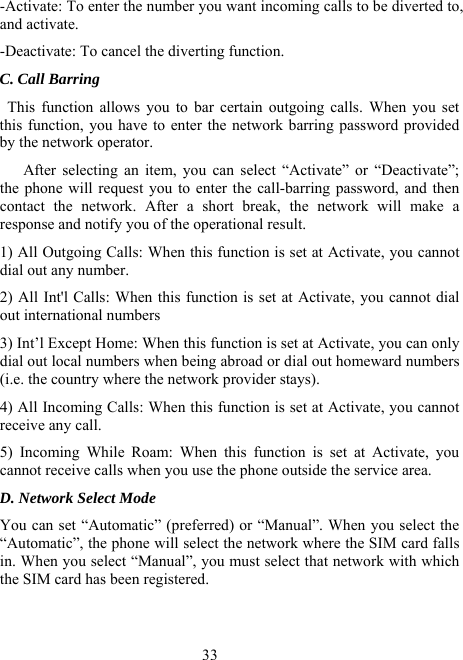  33-Activate: To enter the number you want incoming calls to be diverted to, and activate. -Deactivate: To cancel the diverting function. C. Call Barring  This function allows you to bar certain outgoing calls. When you set this function, you have to enter the network barring password provided by the network operator.      After selecting an item, you can select “Activate” or “Deactivate”; the phone will request you to enter the call-barring password, and then contact the network. After a short break, the network will make a response and notify you of the operational result. 1) All Outgoing Calls: When this function is set at Activate, you cannot dial out any number. 2) All Int&apos;l Calls: When this function is set at Activate, you cannot dial out international numbers 3) Int’l Except Home: When this function is set at Activate, you can only dial out local numbers when being abroad or dial out homeward numbers (i.e. the country where the network provider stays). 4) All Incoming Calls: When this function is set at Activate, you cannot receive any call. 5) Incoming While Roam: When this function is set at Activate, you cannot receive calls when you use the phone outside the service area. D. Network Select Mode You can set “Automatic” (preferred) or “Manual”. When you select the “Automatic”, the phone will select the network where the SIM card falls in. When you select “Manual”, you must select that network with which the SIM card has been registered. 