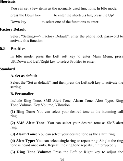  34Shortcuts You can set a few items as the normally used functions. In Idle mode,   press the Down key              to enter the shortcuts list, press the Up/ Down key                to select one of the functions to enter. Factory Default Select “Settings—&gt; Factory Default”, enter the phone lock password to activate this function. 6.5 Profiles In Idle mode, press the Left soft key to enter Main Menu, press UP/Down and Left/Right key to select Profiles to enter. Standard A. Set as default Select the “Set as default”, and then press the Left soft key to activate the setting. B. Personalize Include Ring Tone, SMS Alert Tone, Alarm Tone, Alert Type, Ring Tone Volume, Key Volume, Vibration. (1) Ring Tone: You can select your desired tone as the incoming call ring. (2) SMS Alert Tone: You can select your desired tone as SMS alert ring. (3) Alarm Tone: You can select your desired tone as the alarm ring. (4) Alert Type: You can select single ring or repeat ring. Single: the ring tone is heard once only. Repeat: the ring tone repeats uninterruptedly.   (5) Ring Tone Volume: Press the Left or Right key to adjust the 