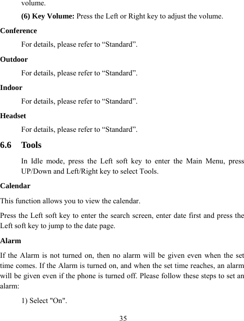  35volume. (6) Key Volume: Press the Left or Right key to adjust the volume. Conference For details, please refer to “Standard”. Outdoor For details, please refer to “Standard”. Indoor For details, please refer to “Standard”. Headset For details, please refer to “Standard”. 6.6 Tools In Idle mode, press the Left soft key to enter the Main Menu, press UP/Down and Left/Right key to select Tools. Calendar This function allows you to view the calendar. Press the Left soft key to enter the search screen, enter date first and press the Left soft key to jump to the date page. Alarm If the Alarm is not turned on, then no alarm will be given even when the set time comes. If the Alarm is turned on, and when the set time reaches, an alarm will be given even if the phone is turned off. Please follow these steps to set an alarm: 1) Select &quot;On&quot;.   