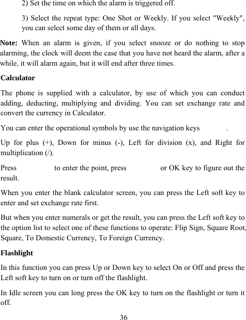  362) Set the time on which the alarm is triggered off. 3) Select the repeat type: One Shot or Weekly. If you select &quot;Weekly&quot;, you can select some day of them or all days. Note: When an alarm is given, if you select snooze or do nothing to stop alarming, the clock will deem the case that you have not heard the alarm, after a while, it will alarm again, but it will end after three times. Calculator The phone is supplied with a calculator, by use of which you can conduct adding, deducting, multiplying and dividing. You can set exchange rate and convert the currency in Calculator. You can enter the operational symbols by use the navigation keys              . Up for plus (+), Down for minus (-), Left for division (x), and Right for multiplication (/). Press          to enter the point, press         or OK key to figure out the result. When you enter the blank calculator screen, you can press the Left soft key to enter and set exchange rate first. But when you enter numerals or get the result, you can press the Left soft key to the option list to select one of these functions to operate: Flip Sign, Square Root, Square, To Domestic Currency, To Foreign Currency. Flashlight In this function you can press Up or Down key to select On or Off and press the Left soft key to turn on or turn off the flashlight. In Idle screen you can long press the OK key to turn on the flashlight or turn it off. 