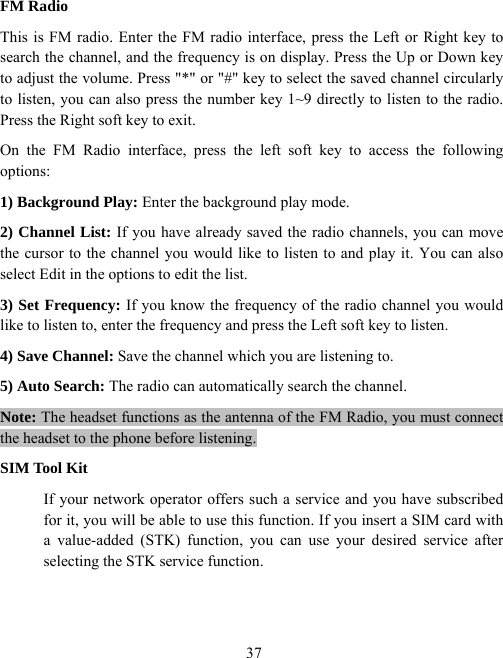  37FM Radio This is FM radio. Enter the FM radio interface, press the Left or Right key to search the channel, and the frequency is on display. Press the Up or Down key to adjust the volume. Press &quot;*&quot; or &quot;#&quot; key to select the saved channel circularly to listen, you can also press the number key 1~9 directly to listen to the radio. Press the Right soft key to exit. On the FM Radio interface, press the left soft key to access the following options:  1) Background Play: Enter the background play mode. 2) Channel List: If you have already saved the radio channels, you can move the cursor to the channel you would like to listen to and play it. You can also select Edit in the options to edit the list. 3) Set Frequency: If you know the frequency of the radio channel you would like to listen to, enter the frequency and press the Left soft key to listen. 4) Save Channel: Save the channel which you are listening to. 5) Auto Search: The radio can automatically search the channel. Note: The headset functions as the antenna of the FM Radio, you must connect the headset to the phone before listening. SIM Tool Kit If your network operator offers such a service and you have subscribed for it, you will be able to use this function. If you insert a SIM card with a value-added (STK) function, you can use your desired service after selecting the STK service function. 