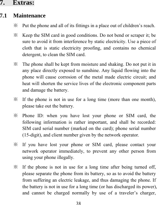  387. Extras: 7.1 Maintenance ※  Put the phone and all of its fittings in a place out of children’s reach.   ※  Keep the SIM card in good conditions. Do not bend or scraper it; be sure to avoid it from interference by static electricity. Use a piece of cloth that is static electricity proofing, and contains no chemical detergent, to clean the SIM card. ※  The phone shall be kept from moisture and shaking. Do not put it in any place directly exposed to sunshine. Any liquid flowing into the phone will cause corrosion of the metal made electric circuit; and heat will shorten the service lives of the electronic component parts and damage the battery. ※  If the phone is not in use for a long time (more than one month), please take out the battery. ※  Phone ID: when you have lost your phone or SIM card, the following information is rather important, and shall be recorded: SIM card serial number (marked on the card); phone serial number (15-digit), and client number given by the network operator. ※  If you have lost your phone or SIM card, please contact your network operator immediately, to prevent any other person from using your phone illegally. ※  If the phone is not in use for a long time after being turned off, please separate the phone from its battery, so as to avoid the battery from suffering an electric leakage, and thus damaging the phone. If the battery is not in use for a long time (or has discharged its power), and cannot be charged normally by use of a traveler’s charger, 