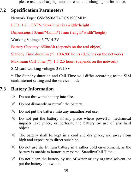  39please use the charging stand to resume its charging performance. 7.2 Specification Parameters Network Type: GSM850MHz/DCS1900MHz LCD: 1.2” , FSTN, 96x49 matrix (width*height) Dimensions:103mm*45mm*11mm (length*width*height) Working Voltage: 3.7V-4.2V Battery Capacity: 650mAh (depends on the real object) Standby Time duration (*): 100-200 hours (depends on the network) Maximum Call Time (*): 1.5-2.5 hours (depends on the network) SIM card working voltage: 3V/1.8V * The Standby duration and Call Time will differ according to the SIM card/Internet setting and the service mode. 7.3 Battery Information ※  Do not throw the battery into fire. ※  Do not dismantle or retrofit the battery. ※  Do not put the battery into any unauthorized use. ※  Do not put the battery in any place where powerful mechanical impacts take place, or perforate the battery by use of any hard object. ※  The battery shall be kept in a cool and dry place, and away from high and exposure to direct sunshine.   ※  Do not use the lithium battery in a rather cold environment, as the battery is unable to honor its maximal Standby/Call Time. ※  Do not clean the battery by use of water or any organic solvent, or put the battery into water. 