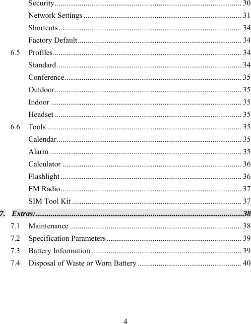  4Security .................................................................................................  3 0 Network Settings .................................................................................. 31 Shortcuts ...............................................................................................  34 Factory Default ..................................................................................... 34 6.5 Profiles ..................................................................................................  34 Standard ................................................................................................  34 Conference ............................................................................................  35 Outdoor .................................................................................................  35 Indoor ................................................................................................... 35 Headset ................................................................................................. 35 6.6 Tools ..................................................................................................... 35 Calendar ................................................................................................  35 Alarm ....................................................................................................  35 Calculator ............................................................................................. 36 Flashlight .............................................................................................. 36 FM Radio .............................................................................................. 37 SIM Tool Kit ........................................................................................ 37 7. Extras: ............................................................................................................ 38 7.1 Maintenance ......................................................................................... 38 7.2 Specification Parameters ......................................................................  39 7.3 Battery Information .............................................................................. 39 7.4 Disposal of Waste or Worn Battery ...................................................... 40  