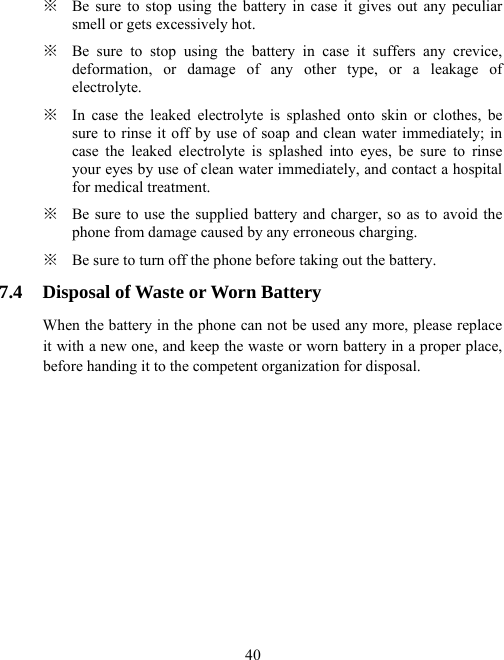  40※  Be sure to stop using the battery in case it gives out any peculiar smell or gets excessively hot. ※  Be sure to stop using the battery in case it suffers any crevice, deformation, or damage of any other type, or a leakage of electrolyte. ※  In case the leaked electrolyte is splashed onto skin or clothes, be sure to rinse it off by use of soap and clean water immediately; in case the leaked electrolyte is splashed into eyes, be sure to rinse your eyes by use of clean water immediately, and contact a hospital for medical treatment. ※  Be sure to use the supplied battery and charger, so as to avoid the phone from damage caused by any erroneous charging. ※  Be sure to turn off the phone before taking out the battery. 7.4  Disposal of Waste or Worn Battery When the battery in the phone can not be used any more, please replace it with a new one, and keep the waste or worn battery in a proper place, before handing it to the competent organization for disposal. 