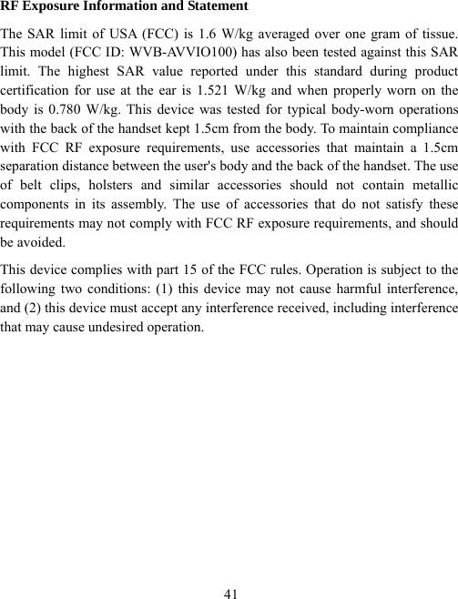  41RF Exposure Information and Statement   The SAR limit of USA (FCC) is 1.6 W/kg averaged over one gram of tissue. This model (FCC ID: WVB-AVVIO100) has also been tested against this SAR limit. The highest SAR value reported under this standard during product certification for use at the ear is 1.521 W/kg and when properly worn on the body is 0.780 W/kg. This device was tested for typical body-worn operations with the back of the handset kept 1.5cm from the body. To maintain compliance with FCC RF exposure requirements, use accessories that maintain a 1.5cm separation distance between the user&apos;s body and the back of the handset. The use of belt clips, holsters and similar accessories should not contain metallic components in its assembly. The use of accessories that do not satisfy these requirements may not comply with FCC RF exposure requirements, and should be avoided. This device complies with part 15 of the FCC rules. Operation is subject to the following two conditions: (1) this device may not cause harmful interference, and (2) this device must accept any interference received, including interference that may cause undesired operation.  