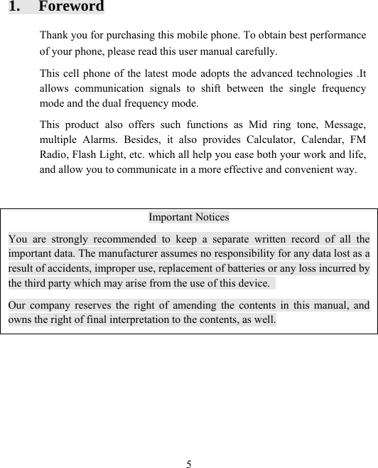  51. Foreword Thank you for purchasing this mobile phone. To obtain best performance of your phone, please read this user manual carefully. This cell phone of the latest mode adopts the advanced technologies .It allows communication signals to shift between the single frequency mode and the dual frequency mode. This product also offers such functions as Mid ring tone, Message, multiple Alarms. Besides, it also provides Calculator, Calendar, FM Radio, Flash Light, etc. which all help you ease both your work and life, and allow you to communicate in a more effective and convenient way.   Important Notices You are strongly recommended to keep a separate written record of all the important data. The manufacturer assumes no responsibility for any data lost as a result of accidents, improper use, replacement of batteries or any loss incurred by the third party which may arise from the use of this device.   Our company reserves the right of amending the contents in this manual, and owns the right of final interpretation to the contents, as well.  