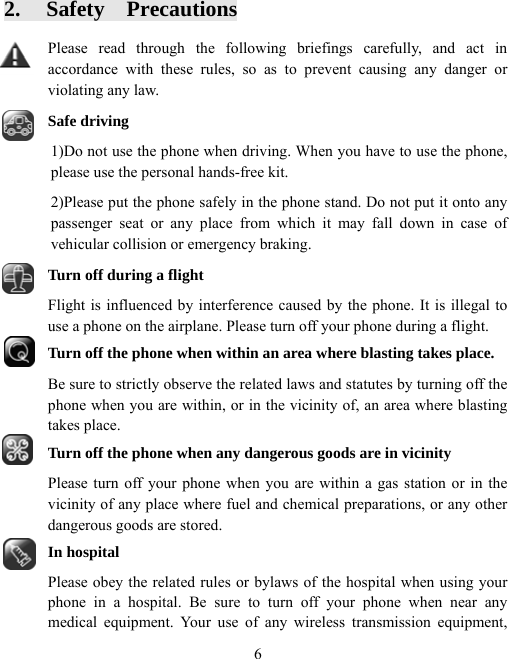  62.  Safety  Precautions Please read through the following briefings carefully, and act in accordance with these rules, so as to prevent causing any danger or violating any law. Safe driving 1)Do not use the phone when driving. When you have to use the phone, please use the personal hands-free kit.   2)Please put the phone safely in the phone stand. Do not put it onto any passenger seat or any place from which it may fall down in case of vehicular collision or emergency braking. Turn off during a flight Flight is influenced by interference caused by the phone. It is illegal to use a phone on the airplane. Please turn off your phone during a flight. Turn off the phone when within an area where blasting takes place. Be sure to strictly observe the related laws and statutes by turning off the phone when you are within, or in the vicinity of, an area where blasting takes place. Turn off the phone when any dangerous goods are in vicinity Please turn off your phone when you are within a gas station or in the vicinity of any place where fuel and chemical preparations, or any other dangerous goods are stored. In hospital Please obey the related rules or bylaws of the hospital when using your phone in a hospital. Be sure to turn off your phone when near any medical equipment. Your use of any wireless transmission equipment, 