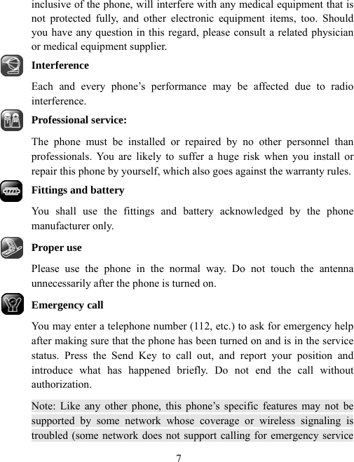  7inclusive of the phone, will interfere with any medical equipment that is not protected fully, and other electronic equipment items, too. Should you have any question in this regard, please consult a related physician or medical equipment supplier. Interference Each and every phone’s performance may be affected due to radio interference. Professional service: The phone must be installed or repaired by no other personnel than professionals. You are likely to suffer a huge risk when you install or repair this phone by yourself, which also goes against the warranty rules. Fittings and battery You shall use the fittings and battery acknowledged by the phone manufacturer only. Proper use Please use the phone in the normal way. Do not touch the antenna unnecessarily after the phone is turned on. Emergency call   You may enter a telephone number (112, etc.) to ask for emergency help after making sure that the phone has been turned on and is in the service status. Press the Send Key to call out, and report your position and introduce what has happened briefly. Do not end the call without authorization. Note: Like any other phone, this phone’s specific features may not be supported by some network whose coverage or wireless signaling is troubled (some network does not support calling for emergency service 