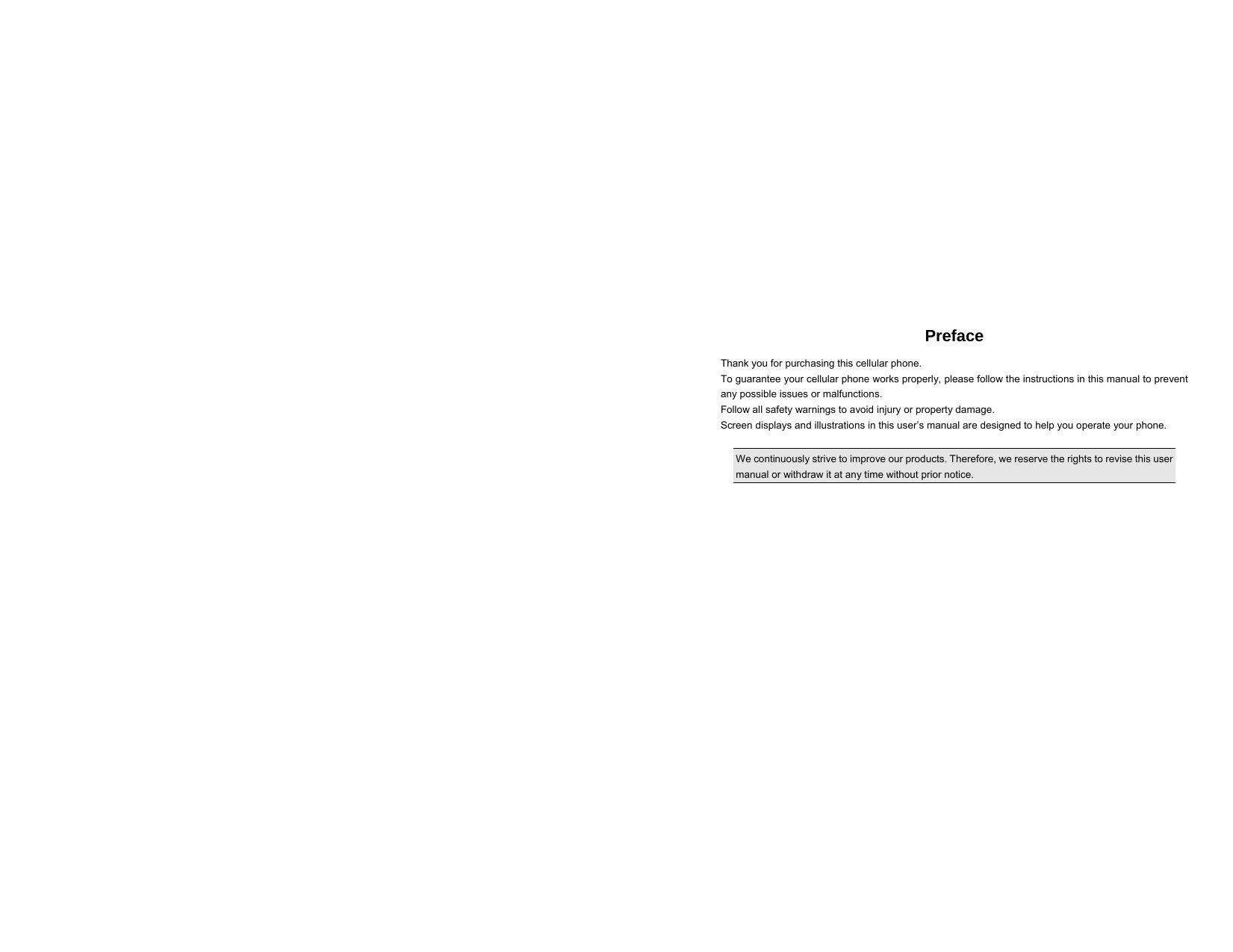  Preface Thank you for purchasing this cellular phone. To guarantee your cellular phone works properly, please follow the instructions in this manual to prevent any possible issues or malfunctions. Follow all safety warnings to avoid injury or property damage. Screen displays and illustrations in this user’s manual are designed to help you operate your phone.  We continuously strive to improve our products. Therefore, we reserve the rights to revise this user manual or withdraw it at any time without prior notice.            