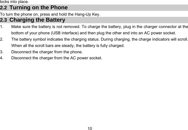 10   locks into place.   2.2  Turning on the Phone To turn the phone on, press and hold the Hang-Up Key.   2.3  Charging the Battery 1.  Make sure the battery is not removed. To charge the battery, plug in the charger connector at the bottom of your phone (USB interface) and then plug the other end into an AC power socket. 2.  The battery symbol indicates the charging status. During charging, the charge indicators will scroll. When all the scroll bars are steady, the battery is fully charged. 3.  Disconnect the charger from the phone. 4.  Disconnect the charger from the AC power socket.  