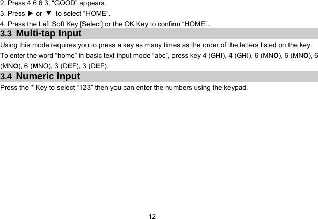 12   2. Press 4 6 6 3, “GOOD” appears. 3. Press ▶ or  ▼ to select “HOME”. 4. Press the Left Soft Key [Select] or the OK Key to confirm “HOME”. 3.3  Multi-tap Input Using this mode requires you to press a key as many times as the order of the letters listed on the key. To enter the word “home” in basic text input mode “abc”, press key 4 (GHI), 4 (GHI), 6 (MNO), 6 (MNO), 6 (MNO), 6 (MNO), 3 (DEF), 3 (DEF). 3.4  Numeric Input Press the * Key to select “123” then you can enter the numbers using the keypad.   