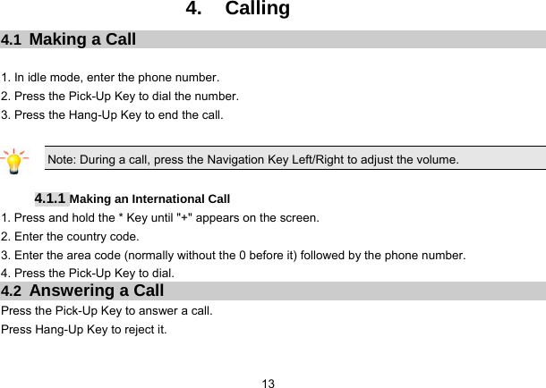 13   4. Calling 4.1  Making a Call  1. In idle mode, enter the phone number. 2. Press the Pick-Up Key to dial the number. 3. Press the Hang-Up Key to end the call.  Note: During a call, press the Navigation Key Left/Right to adjust the volume.  4.1.1 Making an International Call 1. Press and hold the * Key until &quot;+&quot; appears on the screen. 2. Enter the country code. 3. Enter the area code (normally without the 0 before it) followed by the phone number. 4. Press the Pick-Up Key to dial. 4.2  Answering a Call Press the Pick-Up Key to answer a call. Press Hang-Up Key to reject it. 