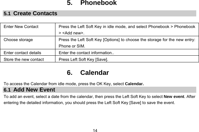 14   5. Phonebook 5.1  Create Contacts  Enter New Contact  Press the Left Soft Key in idle mode, and select Phonebook &gt; Phonebook &gt; &lt;Add new&gt;. Choose storage  Press the Left Soft Key [Options] to choose the storage for the new entry: Phone or SIM. Enter contact details  Enter the contact information.. Store the new contact  Press Left Soft Key [Save].  6. Calendar To access the Calendar from idle mode, press the OK Key, select Calendar.   6.1  Add New Event To add an event, select a date from the calendar, then press the Left Soft Key to select New event. After entering the detailed information, you should press the Left Soft Key [Save] to save the event.  