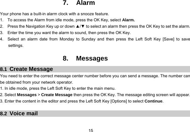 15   7. Alarm Your phone has a built-in alarm clock with a snooze feature.   1.    To access the Alarm from idle mode, press the OK Key, select Alarm. 2.    Press the Navigation Key up or down ▲/▼ to select an alarm then press the OK Key to set the alarm. 3.    Enter the time you want the alarm to sound, then press the OK Key. 4.  Select an alarm date from Monday to Sunday and then press the Left Soft Key [Save] to save settings.  8. Messages 8.1  Create Message You need to enter the correct message center number before you can send a message. The number can be obtained from your network operator. 1. In idle mode, press the Left Soft Key to enter the main menu. 2. Select Messages &gt; Create Message then press the OK Key. The message editing screen will appear. 3. Enter the content in the editor and press the Left Soft Key [Options] to select Continue.  8.2  Voice mail 