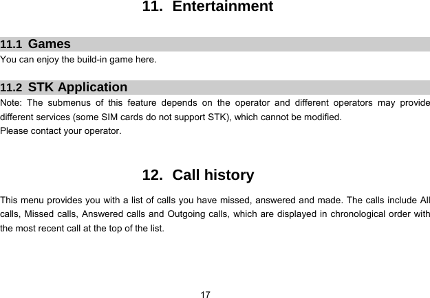 17   11. Entertainment  11.1  Games You can enjoy the build-in game here.  11.2  STK Application Note: The submenus of this feature depends on the operator and different operators may provide different services (some SIM cards do not support STK), which cannot be modified. Please contact your operator.   12. Call history This menu provides you with a list of calls you have missed, answered and made. The calls include All calls, Missed calls, Answered calls and Outgoing calls, which are displayed in chronological order with the most recent call at the top of the list.   