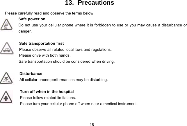 18   13. Precautions Please carefully read and observe the terms below: Safe power on Do not use your cellular phone where it is forbidden to use or you may cause a disturbance or danger.  Safe transportation first Please observe all related local laws and regulations. Please drive with both hands.   Safe transportation should be considered when driving.  Disturbance All cellular phone performances may be disturbing.   Turn off when in the hospital    Please follow related limitations. Please turn your cellular phone off when near a medical instrument.   