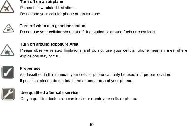 19   Turn off on an airplane Please follow related limitations. Do not use your cellular phone on an airplane.  Turn off when at a gasoline station Do not use your cellular phone at a filling station or around fuels or chemicals.  Turn off around exposure Area Please observe related limitations and do not use your cellular phone near an area where explosions may occur.  Proper use As described in this manual, your cellular phone can only be used in a proper location. If possible, please do not touch the antenna area of your phone.  Use qualified after sale service Only a qualified technician can install or repair your cellular phone.   