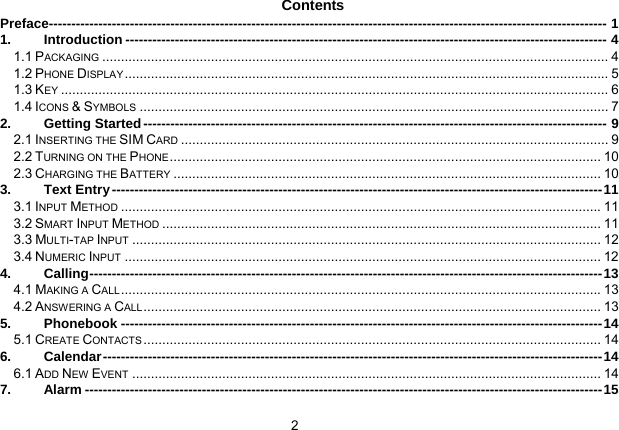 2   Contents Preface---------------------------------------------------------------------------------------------------------------------------- 1 1. Introduction ----------------------------------------------------------------------------------------------------------- 4 1.1 PACKAGING ....................................................................................................................................... 4 1.2 PHONE DISPLAY................................................................................................................................. 5 1.3 KEY .................................................................................................................................................. 6 1.4 ICONS &amp; SYMBOLS ............................................................................................................................. 7 2. Getting Started------------------------------------------------------------------------------------------------------- 9 2.1 INSERTING THE SIM CARD .................................................................................................................. 9 2.2 TURNING ON THE PHONE................................................................................................................... 10 2.3 CHARGING THE BATTERY .................................................................................................................. 10 3. Text Entry-------------------------------------------------------------------------------------------------------------11 3.1 INPUT METHOD ................................................................................................................................11 3.2 SMART INPUT METHOD ..................................................................................................................... 11 3.3 MULTI-TAP INPUT ............................................................................................................................. 12 3.4 NUMERIC INPUT ............................................................................................................................... 12 4. Calling------------------------------------------------------------------------------------------------------------------13 4.1 MAKING A CALL................................................................................................................................13 4.2 ANSWERING A CALL.......................................................................................................................... 13 5. Phonebook -----------------------------------------------------------------------------------------------------------14 5.1 CREATE CONTACTS.......................................................................................................................... 14 6. Calendar---------------------------------------------------------------------------------------------------------------14 6.1 ADD NEW EVENT ............................................................................................................................. 14 7. Alarm -------------------------------------------------------------------------------------------------------------------15 