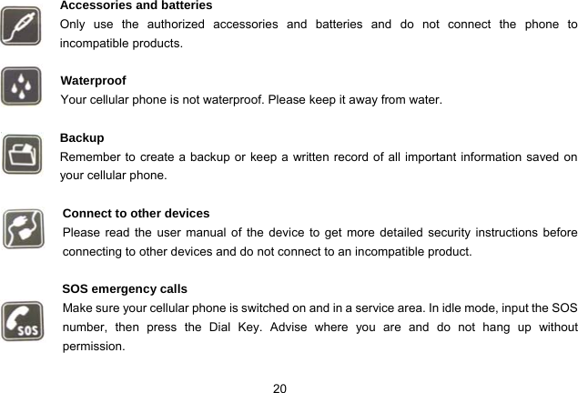 20   Accessories and batteries Only use the authorized accessories and batteries and do not connect the phone to incompatible products.  Waterproof Your cellular phone is not waterproof. Please keep it away from water.  Backup Remember to create a backup or keep a written record of all important information saved on your cellular phone.  Connect to other devices Please read the user manual of the device to get more detailed security instructions before connecting to other devices and do not connect to an incompatible product.  SOS emergency calls Make sure your cellular phone is switched on and in a service area. In idle mode, input the SOS number, then press the Dial Key. Advise where you are and do not hang up without       permission. 