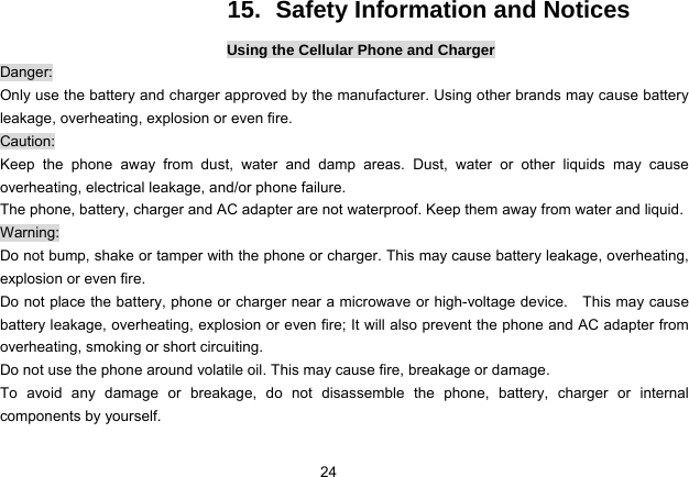 24   15.  Safety Information and Notices Using the Cellular Phone and Charger Danger: Only use the battery and charger approved by the manufacturer. Using other brands may cause battery leakage, overheating, explosion or even fire. Caution: Keep the phone away from dust, water and damp areas. Dust, water or other liquids may cause overheating, electrical leakage, and/or phone failure.   The phone, battery, charger and AC adapter are not waterproof. Keep them away from water and liquid. Warning: Do not bump, shake or tamper with the phone or charger. This may cause battery leakage, overheating, explosion or even fire. Do not place the battery, phone or charger near a microwave or high-voltage device.    This may cause battery leakage, overheating, explosion or even fire; It will also prevent the phone and AC adapter from overheating, smoking or short circuiting. Do not use the phone around volatile oil. This may cause fire, breakage or damage. To avoid any damage or breakage, do not disassemble the phone, battery, charger or internal components by yourself. 