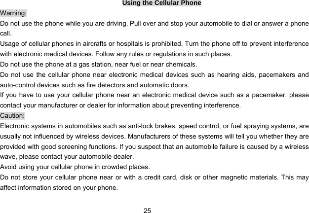 25   Using the Cellular Phone Warning: Do not use the phone while you are driving. Pull over and stop your automobile to dial or answer a phone call. Usage of cellular phones in aircrafts or hospitals is prohibited. Turn the phone off to prevent interference with electronic medical devices. Follow any rules or regulations in such places. Do not use the phone at a gas station, near fuel or near chemicals. Do not use the cellular phone near electronic medical devices such as hearing aids, pacemakers and auto-control devices such as fire detectors and automatic doors.   If you have to use your cellular phone near an electronic medical device such as a pacemaker, please contact your manufacturer or dealer for information about preventing interference. Caution: Electronic systems in automobiles such as anti-lock brakes, speed control, or fuel spraying systems, are usually not influenced by wireless devices. Manufacturers of these systems will tell you whether they are provided with good screening functions. If you suspect that an automobile failure is caused by a wireless wave, please contact your automobile dealer. Avoid using your cellular phone in crowded places. Do not store your cellular phone near or with a credit card, disk or other magnetic materials. This may affect information stored on your phone. 