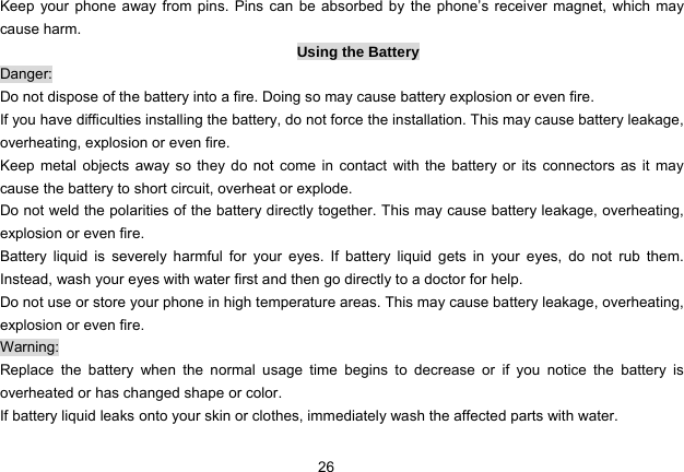 26   Keep your phone away from pins. Pins can be absorbed by the phone’s receiver magnet, which may cause harm. Using the Battery Danger: Do not dispose of the battery into a fire. Doing so may cause battery explosion or even fire. If you have difficulties installing the battery, do not force the installation. This may cause battery leakage, overheating, explosion or even fire. Keep metal objects away so they do not come in contact with the battery or its connectors as it may cause the battery to short circuit, overheat or explode.   Do not weld the polarities of the battery directly together. This may cause battery leakage, overheating, explosion or even fire. Battery liquid is severely harmful for your eyes. If battery liquid gets in your eyes, do not rub them.  Instead, wash your eyes with water first and then go directly to a doctor for help. Do not use or store your phone in high temperature areas. This may cause battery leakage, overheating, explosion or even fire. Warning: Replace the battery when the normal usage time begins to decrease or if you notice the battery is overheated or has changed shape or color.   If battery liquid leaks onto your skin or clothes, immediately wash the affected parts with water.   