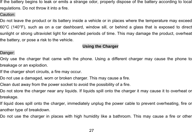 27   If the battery begins to leak or emits a strange odor, properly dispose of the battery according to local regulations. Do not throw it into a fire.   Caution: Do not leave the product or its battery inside a vehicle or in places where the temperature may exceed 60°C (140°F), such as on a car dashboard, window sill, or behind a glass that is exposed to direct sunlight or strong ultraviolet light for extended periods of time. This may damage the product, overheat the battery, or pose a risk to the vehicle.   Using the Charger Danger: Only use the charger that came with the phone. Using a different charger may cause the phone to breakage or an explodion.   If the charger short circuits, a fire may occur.   Do not use a damaged, worn or broken charger. This may cause a fire.   Clean dust away from the power socket to avoid the possibility of a fire. Do not store the charger near any liquids. If liquids spill onto the charger it may cause it to overheat or breakage. If liquid does spill onto the charger, immediately unplug the power cable to prevent overheating, fire or another type of breakdown. Do not use the charger in places with high humidity like a bathroom. This may cause a fire or other 