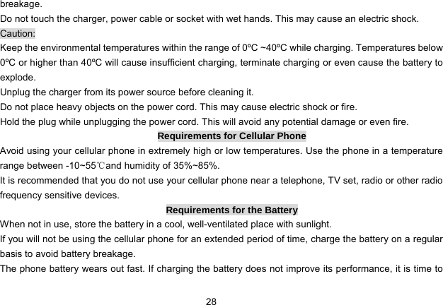 28   breakage. Do not touch the charger, power cable or socket with wet hands. This may cause an electric shock. Caution: Keep the environmental temperatures within the range of 0ºC ~40ºC while charging. Temperatures below 0ºC or higher than 40ºC will cause insufficient charging, terminate charging or even cause the battery to explode. Unplug the charger from its power source before cleaning it.   Do not place heavy objects on the power cord. This may cause electric shock or fire. Hold the plug while unplugging the power cord. This will avoid any potential damage or even fire. Requirements for Cellular Phone Avoid using your cellular phone in extremely high or low temperatures. Use the phone in a temperature range between -10~55℃and humidity of 35%~85%. It is recommended that you do not use your cellular phone near a telephone, TV set, radio or other radio frequency sensitive devices. Requirements for the Battery When not in use, store the battery in a cool, well-ventilated place with sunlight. If you will not be using the cellular phone for an extended period of time, charge the battery on a regular basis to avoid battery breakage. The phone battery wears out fast. If charging the battery does not improve its performance, it is time to 