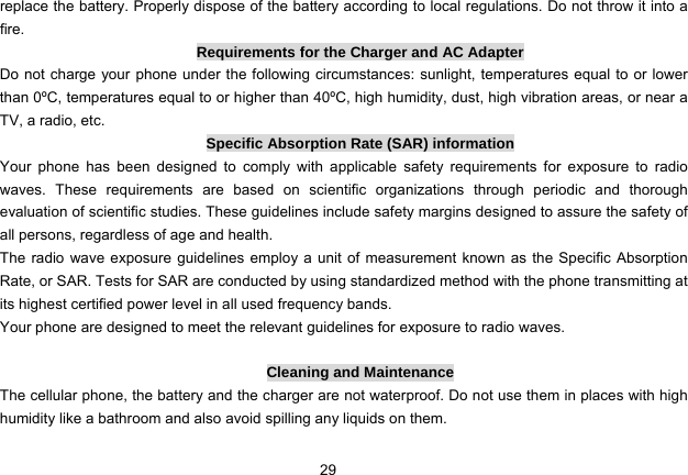 29   replace the battery. Properly dispose of the battery according to local regulations. Do not throw it into a fire. Requirements for the Charger and AC Adapter Do not charge your phone under the following circumstances: sunlight, temperatures equal to or lower than 0ºC, temperatures equal to or higher than 40ºC, high humidity, dust, high vibration areas, or near a TV, a radio, etc. Specific Absorption Rate (SAR) information Your phone has been designed to comply with applicable safety requirements for exposure to radio waves. These requirements are based on scientific organizations through periodic and thorough evaluation of scientific studies. These guidelines include safety margins designed to assure the safety of all persons, regardless of age and health. The radio wave exposure guidelines employ a unit of measurement known as the Specific Absorption Rate, or SAR. Tests for SAR are conducted by using standardized method with the phone transmitting at its highest certified power level in all used frequency bands. Your phone are designed to meet the relevant guidelines for exposure to radio waves.  Cleaning and Maintenance The cellular phone, the battery and the charger are not waterproof. Do not use them in places with high humidity like a bathroom and also avoid spilling any liquids on them. 