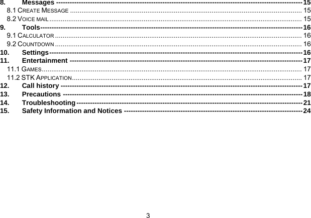 3   8. Messages -------------------------------------------------------------------------------------------------------------15 8.1 CREATE MESSAGE ........................................................................................................................... 15 8.2 VOICE MAIL ...................................................................................................................................... 15 9. Tools--------------------------------------------------------------------------------------------------------------------16 9.1 CALCULATOR ................................................................................................................................... 16 9.2 COUNTDOWN ................................................................................................................................... 16 10. Settings----------------------------------------------------------------------------------------------------------------16 11. Entertainment -------------------------------------------------------------------------------------------------------17 11.1 GAMES.......................................................................................................................................... 17 11.2 STK APPLICATION.......................................................................................................................... 17 12. Call history -----------------------------------------------------------------------------------------------------------17 13. Precautions ----------------------------------------------------------------------------------------------------------18 14. Troubleshooting ----------------------------------------------------------------------------------------------------21 15. Safety Information and Notices -------------------------------------------------------------------------------24  