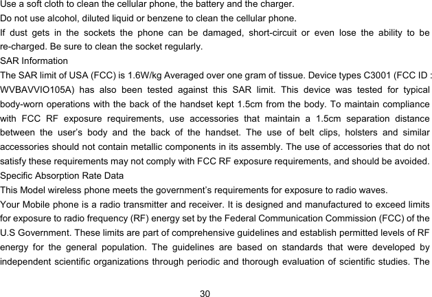 30   Use a soft cloth to clean the cellular phone, the battery and the charger. Do not use alcohol, diluted liquid or benzene to clean the cellular phone. If dust gets in the sockets the phone can be damaged, short-circuit or even lose the ability to be re-charged. Be sure to clean the socket regularly. SAR Information The SAR limit of USA (FCC) is 1.6W/kg Averaged over one gram of tissue. Device types C3001 (FCC ID : WVBAVVIO105A) has also been tested against this SAR limit. This device was tested for typical body-worn operations with the back of the handset kept 1.5cm from the body. To maintain compliance with FCC RF exposure requirements, use accessories that maintain a 1.5cm separation distance between the user’s body and the back of the handset. The use of belt clips, holsters and similar accessories should not contain metallic components in its assembly. The use of accessories that do not satisfy these requirements may not comply with FCC RF exposure requirements, and should be avoided. Specific Absorption Rate Data This Model wireless phone meets the government’s requirements for exposure to radio waves. Your Mobile phone is a radio transmitter and receiver. It is designed and manufactured to exceed limits for exposure to radio frequency (RF) energy set by the Federal Communication Commission (FCC) of the U.S Government. These limits are part of comprehensive guidelines and establish permitted levels of RF energy for the general population. The guidelines are based on standards that were developed by independent scientific organizations through periodic and thorough evaluation of scientific studies. The 