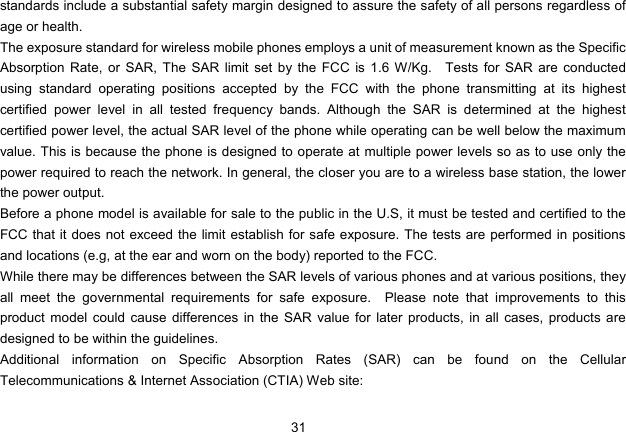 31   standards include a substantial safety margin designed to assure the safety of all persons regardless of age or health. The exposure standard for wireless mobile phones employs a unit of measurement known as the Specific Absorption Rate, or SAR, The SAR limit set by the FCC is 1.6 W/Kg.   Tests for SAR are conducted using standard operating positions accepted by the FCC with the phone transmitting at its highest certified power level in all tested frequency bands. Although the SAR is determined at the highest certified power level, the actual SAR level of the phone while operating can be well below the maximum value. This is because the phone is designed to operate at multiple power levels so as to use only the power required to reach the network. In general, the closer you are to a wireless base station, the lower the power output. Before a phone model is available for sale to the public in the U.S, it must be tested and certified to the FCC that it does not exceed the limit establish for safe exposure. The tests are performed in positions and locations (e.g, at the ear and worn on the body) reported to the FCC. While there may be differences between the SAR levels of various phones and at various positions, they all meet the governmental requirements for safe exposure.  Please note that improvements to this product model could cause differences in the SAR value for later products, in all cases, products are designed to be within the guidelines. Additional information on Specific Absorption Rates (SAR) can be found on the Cellular Telecommunications &amp; Internet Association (CTIA) Web site: 