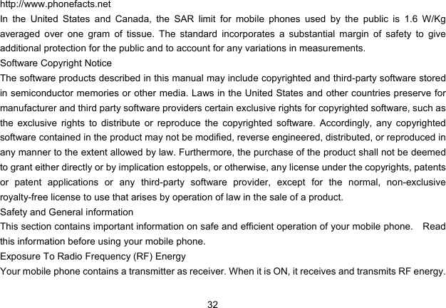 32   http://www.phonefacts.net In the United States and Canada, the SAR limit for mobile phones used by the public is 1.6 W/Kg averaged over one gram of tissue. The standard incorporates a substantial margin of safety to give additional protection for the public and to account for any variations in measurements. Software Copyright Notice The software products described in this manual may include copyrighted and third-party software stored in semiconductor memories or other media. Laws in the United States and other countries preserve for manufacturer and third party software providers certain exclusive rights for copyrighted software, such as the exclusive rights to distribute or reproduce the copyrighted software. Accordingly, any copyrighted software contained in the product may not be modified, reverse engineered, distributed, or reproduced in any manner to the extent allowed by law. Furthermore, the purchase of the product shall not be deemed to grant either directly or by implication estoppels, or otherwise, any license under the copyrights, patents or patent applications or any third-party software provider, except for the normal, non-exclusive royalty-free license to use that arises by operation of law in the sale of a product. Safety and General information This section contains important information on safe and efficient operation of your mobile phone.    Read this information before using your mobile phone. Exposure To Radio Frequency (RF) Energy Your mobile phone contains a transmitter as receiver. When it is ON, it receives and transmits RF energy. 