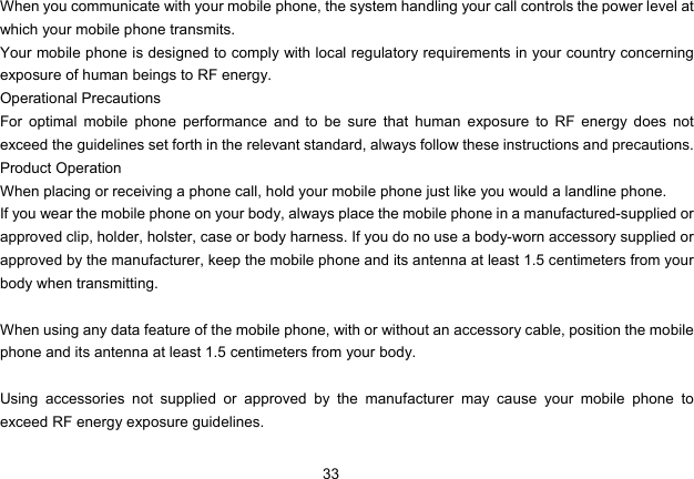 33   When you communicate with your mobile phone, the system handling your call controls the power level at which your mobile phone transmits. Your mobile phone is designed to comply with local regulatory requirements in your country concerning exposure of human beings to RF energy. Operational Precautions For optimal mobile phone performance and to be sure that human exposure to RF energy does not exceed the guidelines set forth in the relevant standard, always follow these instructions and precautions. Product Operation When placing or receiving a phone call, hold your mobile phone just like you would a landline phone. If you wear the mobile phone on your body, always place the mobile phone in a manufactured-supplied or approved clip, holder, holster, case or body harness. If you do no use a body-worn accessory supplied or approved by the manufacturer, keep the mobile phone and its antenna at least 1.5 centimeters from your body when transmitting.  When using any data feature of the mobile phone, with or without an accessory cable, position the mobile phone and its antenna at least 1.5 centimeters from your body.  Using accessories not supplied or approved by the manufacturer may cause your mobile phone to exceed RF energy exposure guidelines. 