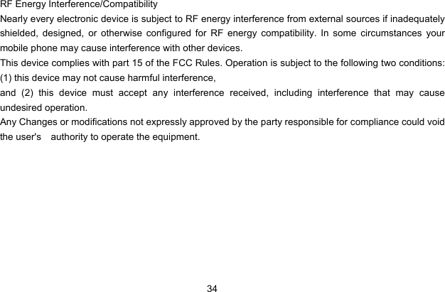 34    RF Energy Interference/Compatibility Nearly every electronic device is subject to RF energy interference from external sources if inadequately shielded, designed, or otherwise configured for RF energy compatibility. In some circumstances your mobile phone may cause interference with other devices. This device complies with part 15 of the FCC Rules. Operation is subject to the following two conditions: (1) this device may not cause harmful interference,   and (2) this device must accept any interference received, including interference that may cause undesired operation. Any Changes or modifications not expressly approved by the party responsible for compliance could void the user&apos;s  authority to operate the equipment.           